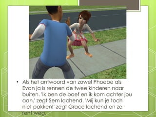 Als het antwoord van zowel Phoebe als Evan ja is rennen de twee kinderen naar buiten. 'Ik ben de boef en ik kom achter jou aan.' zegt Sem lachend. 'Mij kun je toch niet pakken!' zegt Grace lachend en ze rent weg. 