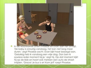 In de woonkamer zitten Phoebe en Evan aan het ontbijt. 'De baby is onrustig vandaag, het kan niet lang meer duren.' zegt Phoebe zacht. Evan kijkt haar bezorgd aan. 'Gelukkig heb ik vandaag een vrije dag. Dan ben ik sowieso ieder moment bij je.' zegt hij. Op dat moment kijkt hij op de klok en hoort ook meteen een auto de straat inrijden. 'Grace!   Je bus is er! Kom je?' roept Phoebe. 