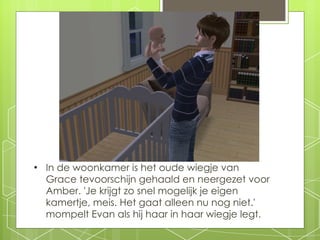 In de woonkamer is het oude wiegje van Grace tevoorschijn gehaald en neergezet voor Amber. 'Je krijgt zo snel mogelijk je eigen kamertje, meis. Het gaat alleen nu nog niet.' mompelt Evan als hij haar in haar wiegje legt. 