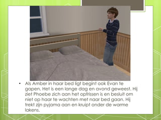 Als Amber in haar bed ligt begint ook Evan te gapen. Het is een lange dag en avond geweest. Hij ziet Phoebe zich aan het opfrissen is en besluit om niet op haar te wachten met naar bed gaan. Hij trekt zijn pyjama aan en kruipt onder de warme lakens. 