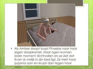 Als Amber slaapt loopt Phoebe naar haar eigen slaapkamer. Haar ogen kunnen ieder moment dichtvallen en ze ziet dat Evan al vrolijk in zijn bed ligt. Ze trekt haar pyjama aan en kruipt dan tegen haar man. 