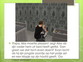 'Papa, ikke moette plassen!' zegt Alex als zijn vader hem uit bed heeft getild. 'Dan gaan we dat toch even doen?' Evan lacht als hij zijn jongste zoontje op het potje zet en een klopje op zijn hoofd geeft. 'Ga maar plassen!' 