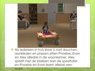 Als iedereen in huis klaar is met douchen, aankleden en plassen zitten Phoebe, Evan en Alex alledrie in de woonkamer. Alex speelt met de blokken aan de speeltafel en Phoebe en Evan lezen allebei een boek. 