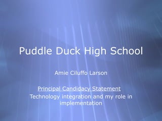 Puddle Duck High School

          Amie Ciluffo Larson

    Principal Candidacy Statement
 Technology integration and my role in
             implementation
 