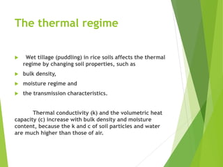 The thermal regime
 Wet tillage (puddling) in rice soils affects the thermal
regime by changing soil properties, such as
 bulk density,
 moisture regime and
 the transmission characteristics.
Thermal conductivity (k) and the volumetric heat
capacity (c) increase with bulk density and moisture
content, because the k and c of soil particles and water
are much higher than those of air.
 