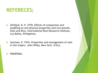 REFERECES;
 Ghildyal, B. P. 1978. Effects of compaction and
puddling on soil physical properties and rice growth.
Soils and Rice. International Rice Research Institute,
Los Baños, Philippines.
 Sanchez, P. 1976. Properties and management of soils
in the tropics. John Wiley. New York. 618 p.
 WIKIPEDIA.
 