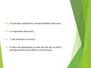  5. hydraulic conductivity and permeability decreases;
 6. evaporation decreases;
 7. soil reduction is favored
 8. alters the distribution of sand silt and clay in soil by
mixing particles from different soil horizons.
 