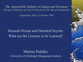 The Automobile Industry in Japan and Germany
Strategic Challenges and New Perspectives in the Age of Globalization

                Symposium, Tokyo 12 October 2004




    Renault-Nissan and DaimlerChrysler
    What are the Lessons to be Learned?



                    Markus Pudelko
      University of Edinburgh Management School
 