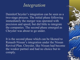 Integration
DaimlerChrysler’s integration can be seen as a
two-stage process. The initial phase following
immediately the merger was operated with
precision and speed, but did little to integrate
the companies. The second phase emerged as
Chrysler was about to go under.

It is the second phase which can be likened to
Renault-Nissan’s integration under the Nissan
Revival Plan. Chrysler, like Nissan had become
the weaker partner and had no choice but to
comply.
 