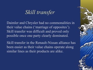 Skill transfer
Daimler and Chrysler had no commonalities in
their value chains (‘marriage of opposites’).
Skill transfer was difficult and proved only
possible once one party clearly dominated.
Skill transfer in the Renault-Nissan alliance has
been easier as their value chains operate along
similar lines as their products are alike.
 