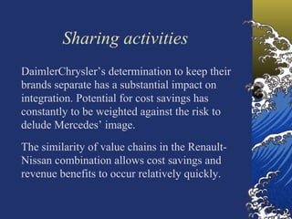 Sharing activities
DaimlerChrysler’s determination to keep their
brands separate has a substantial impact on
integration. Potential for cost savings has
constantly to be weighted against the risk to
delude Mercedes’ image.
The similarity of value chains in the Renault-
Nissan combination allows cost savings and
revenue benefits to occur relatively quickly.
 