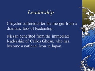 Leadership
Chrysler suffered after the merger from a
dramatic loss of leadership.
Nissan benefited from the immediate
leadership of Carlos Ghosn, who has
become a national icon in Japan.
 
