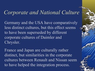 Corporate and National Culture
Germany and the USA have comparatively
less distinct cultures, but this effect seems
to have been superseded by different
corporate cultures of Daimler and
Chrysler.
France and Japan are culturally rather
distinct, but similarities in the corporate
cultures between Renault and Nissan seem
to have helped the integration process.
 