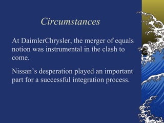Circumstances
At DaimlerChrysler, the merger of equals
notion was instrumental in the clash to
come.
Nissan’s desperation played an important
part for a successful integration process.
 