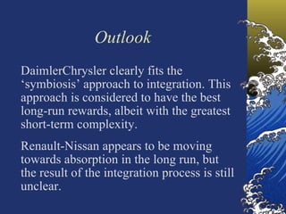 Outlook
DaimlerChrysler clearly fits the
‘symbiosis’ approach to integration. This
approach is considered to have the best
long-run rewards, albeit with the greatest
short-term complexity.
Renault-Nissan appears to be moving
towards absorption in the long run, but
the result of the integration process is still
unclear.
 