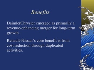 Benefits
DaimlerChrysler emerged as primarily a
revenue-enhancing merger for long-term
growth.
Renault-Nissan’s core benefit is from
cost reduction through duplicated
activities.
 