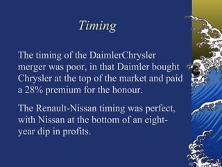 Timing

The timing of the DaimlerChrysler
merger was poor, in that Daimler bought
Chrysler at the top of the market and paid
a 28% premium for the honour.
The Renault-Nissan timing was perfect,
with Nissan at the bottom of an eight-
year dip in profits.
 