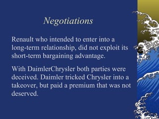 Negotiations
Renault who intended to enter into a
long-term relationship, did not exploit its
short-term bargaining advantage.
With DaimlerChrysler both parties were
deceived. Daimler tricked Chrysler into a
takeover, but paid a premium that was not
deserved.
 