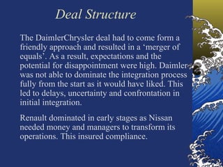 Deal Structure
The DaimlerChrysler deal had to come form a
friendly approach and resulted in a ‘merger of
equals’. As a result, expectations and the
potential for disappointment were high. Daimler
was not able to dominate the integration process
fully from the start as it would have liked. This
led to delays, uncertainty and confrontation in
initial integration.
Renault dominated in early stages as Nissan
needed money and managers to transform its
operations. This insured compliance.
 