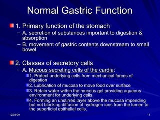 Normal Gastric Function 1. Primary function of the stomach A. secretion of substances important to digestion & absorption B. movement of gastric contents downstream to small bowel 2. Classes of secretory cells A.  Mucous secreting cells of the cardia :  1. Protect underlying cells from mechanical forces of digestion 2. Lubrication of mucosa to move food over surface 3. Retain water within the mucous gel providing aqueous environment for underlying cells. 4. Forming an unstirred layer above the mucosa impending but not blocking diffusion of hydrogen ions from the lumen to the superficial epithelial cells. 
