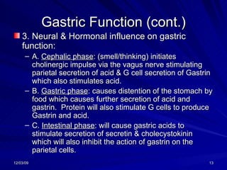 Gastric Function (cont.) 3. Neural & Hormonal influence on gastric function: A.  Cephalic phase : (smell/thinking) initiates cholinergic impulse via the vagus nerve stimulating parietal secretion of acid & G cell secretion of Gastrin which also stimulates acid. B.  Gastric phase : causes distention of the stomach by food which causes further secretion of acid and gastrin.  Protein will also stimulate G cells to produce Gastrin and acid. C.  Intestinal phase : will cause gastric acids to stimulate secretion of secretin & cholecystokinin which will also inhibit the action of gastrin on the parietal cells. 