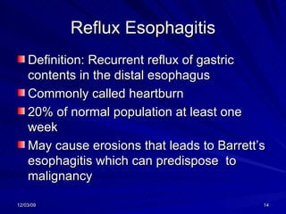 Reflux Esophagitis Definition: Recurrent reflux of gastric contents in the distal esophagus Commonly called heartburn 20% of normal population at least one week May cause erosions that leads to Barrett’s esophagitis which can predispose  to malignancy 
