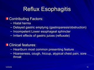 Reflux Esophagitis Contributing Factors: Hiatal hernia Delayed gastric emptying (gastroparesis/obstruction) Incompetent Lower esophageal sphincter Irritant effects of gastric juices (refluxate)  Clinical features:  Heartburn most common presenting feature Hoarseness, cough, hiccup, atypical chest pain, sore throat 