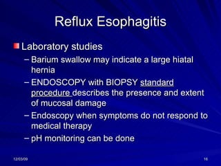 Reflux Esophagitis Laboratory studies Barium swallow may indicate a large hiatal hernia ENDOSCOPY with BIOPSY  standard procedure  describes the presence and extent   of mucosal damage Endoscopy when symptoms do not respond to medical therapy  pH monitoring can be done  