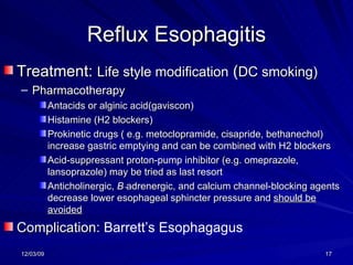 Reflux Esophagitis Treatment:  Life style modification  ( DC smoking) Pharmacotherapy Antacids or alginic acid(gaviscon) Histamine (H2 blockers)  Prokinetic drugs ( e.g. metoclopramide, cisapride, bethanechol) increase gastric emptying and can be combined with H2 blockers Acid-suppressant proton-pump inhibitor (e.g. omeprazole, lansoprazole) may be tried as last resort Anticholinergic,  B - adrenergic, and calcium channel-blocking agents decrease lower esophageal sphincter pressure and  should be avoided Complication:  Barrett’s Esophagagus 