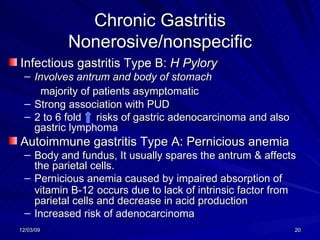 Chronic Gastritis Nonerosive/nonspecific Infectious gastritis Type B:  H Pylory  Involves antrum and body of stomach majority of patients asymptomatic Strong association with PUD  2 to 6 fold  risks of gastric adenocarcinoma and also gastric lymphoma Autoimmune gastritis Type A: Pernicious anemia  Body and fundus, It usually spares the antrum & affects the parietal cells.  Pernicious anemia caused by impaired absorption of vitamin B-12   occurs due to lack of intrinsic factor from parietal cells and decrease in acid production Increased risk of adenocarcinoma 
