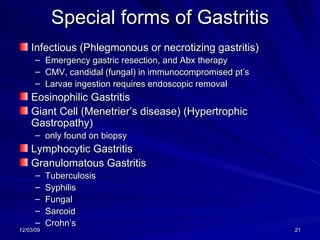 Special forms of Gastritis Infectious (Phlegmonous or necrotizing gastritis) Emergency gastric resection, and Abx therapy CMV, candidal (fungal) in immunocompromised pt’s Larvae ingestion requires endoscopic removal Eosinophilic Gastritis Giant Cell (Menetrier’s disease) (Hypertrophic Gastropathy)  only found on biopsy Lymphocytic Gastritis Granulomatous Gastritis Tuberculosis Syphilis Fungal Sarcoid Crohn’s 