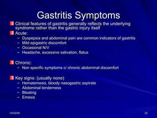 Gastritis Symptoms Clinical features of gastritis generally reflects the underlying syndrome rather than the gastric injury itself Acute: Dyspepsia and abdominal pain are common indicators of gastritis Mild epigastric discomfort Occasional N/V Headache, excessive salivation, flatus Chronic: Non specific symptoms c/ chronic abdominal discomfort Key signs: (usually none) Hematemesis, bloody nasogastric aspirate Abdominal tenderness Bloating Emesis 