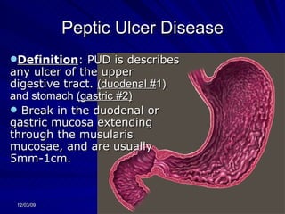 Peptic Ulcer Disease Definition : PUD is describes any ulcer of the upper digestive tract.  (duodenal # 1) and stomach  (gastric #2)   Break in the duodenal or gastric mucosa extending through the musularis mucosae, and are usually 5mm-1cm. 