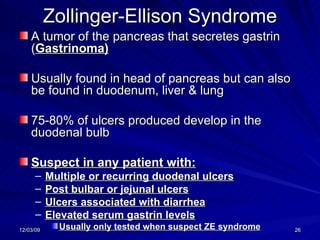 Zollinger-Ellison Syndrome A tumor of the pancreas that secretes gastrin ( Gastrinoma) Usually found in head of pancreas but can also be found in duodenum, liver & lung 75-80% of ulcers produced develop in the duodenal bulb Suspect in any patient with: Multiple or recurring duodenal ulcers Post bulbar or jejunal ulcers Ulcers associated with diarrhea Elevated serum gastrin levels Usually only tested when suspect ZE syndrome 