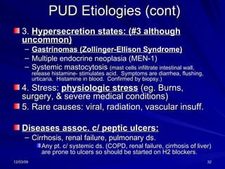 PUD Etiologies (cont) 3.  Hypersecretion states: (#3 although uncommon) Gastrinomas (Zollinger-Ellison Syndrome) Multiple endocrine neoplasia (MEN-1) Systemic mastocytosis  (mast cells infiltrate intestinal wall, release histamine- stimulates acid.  Symptoms are diarrhea, flushing, urticaria.  Histamine in blood.  Confirmed by biopsy.) 4. Stress:  physiologic stress  (eg. Burns, surgery, & severe medical conditions) 5. Rare causes: viral, radiation, vascular insuff. Diseases assoc. c/ peptic ulcers: Cirrhosis, renal failure, pulmonary ds. Any pt. c/ systemic ds. (COPD, renal failure, cirrhosis of liver) are prone to ulcers so should be started on H2 blockers. 