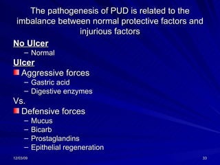 The pathogenesis of PUD is related to the imbalance between normal protective factors and injurious factors No Ulcer Normal Ulcer Aggressive forces Gastric acid Digestive enzymes Vs. Defensive forces Mucus Bicarb Prostaglandins Epithelial regeneration 