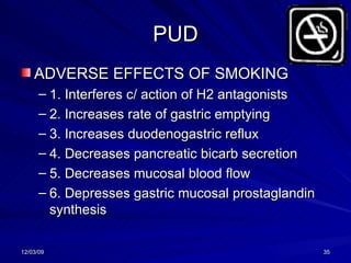 PUD ADVERSE EFFECTS OF SMOKING 1. Interferes c/ action of H2 antagonists 2. Increases rate of gastric emptying 3. Increases duodenogastric reflux 4. Decreases pancreatic bicarb secretion 5. Decreases mucosal blood flow 6. Depresses gastric mucosal prostaglandin synthesis 