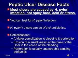 Peptic Ulcer Disease Facts Most ulcers are caused by H. pylori infection, not spicy food, acid or stress.   You can test for  H. pylori  infection.  H. pylori  / ulcers can be tx’d c/ antibiotics. Complications: A Major complication is bleeding & perforation Erosion of a small vessel at the base of the ulcer is the cause of the bleeding Perforation is usually catastrophic causing peritonitis 