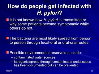 How do people get infected with  H. pylori ? It is not known how  H. pylori  is transmitted or why some patients become symptomatic while others do not.  The bacteria are most likely spread from person to person through fecal-oral or oral-oral routes.  Possible environmental reservoirs include: contaminated water sources Iatrogenic spread through contaminated endoscopes has been documented but can be prevented  
