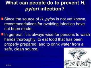 What can people do to prevent  H. pylori  infection?  Since the source of  H. pylori  is not yet known, recommendations for avoiding infection have not been made.  In general, it is always wise for persons to wash hands thoroughly, to eat food that has been properly prepared, and to drink water from a safe, clean source.  