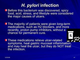 H. pylori  infection Before this bacterium was discovered, spicy food, acid, stress, and lifestyle were considered the major causes of ulcers.  The majority of patients were given long-term medications, such as H2 blockers, and more recently, proton pump inhibitors, without a chance for permanent cure.  These medications relieve ulcer-related symptoms, heal gastric mucosal inflammation, and may heal the ulcer, but they do NOT treat the infection.   