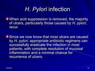 H. Pylori  infection When acid suppression is removed, the majority of ulcers, particularly those caused by  H. pylori , recur.  Since we now know that most ulcers are caused by  H. pylori , appropriate antibiotic regimens can successfully eradicate the infection in most patients, with complete resolution of mucosal inflammation and a minimal chance for recurrence of ulcers. 