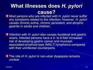 What illnesses does  H. pylori  cause? Most persons who are infected with H. pylori never suffer any symptoms related to the infection; however,  H. pylori  causes chronic active, chronic persistent, and atrophic gastritis in adults and children.  Infection with  H. pylori  also causes duodenal and gastric ulcers. Infected persons have a 2- to 6-fold increased risk of developing gastric cancer and mucosal-associated-lymphoid-type (MALT) lymphoma compared with their uninfected counterparts.  The role of  H. pylori  in non-ulcer dyspepsia remains unclear.  