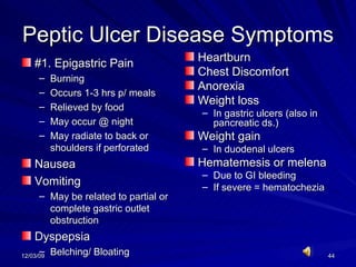 Peptic Ulcer Disease Symptoms #1. Epigastric Pain Burning Occurs 1-3 hrs p/ meals Relieved by food May occur @ night May radiate to back or shoulders if perforated Nausea Vomiting May be related to partial or complete gastric outlet obstruction Dyspepsia Belching/ Bloating Heartburn Chest Discomfort Anorexia Weight loss  In gastric ulcers (also in pancreatic ds.) Weight gain In duodenal ulcers Hematemesis or melena Due to GI bleeding If severe = hematochezia 