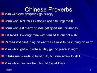 Chinese Proverbs Man with one chopstick go hungry. Man who scratch ass should not bite fingernails.   Man who eat many prunes get good run for money. Baseball is wrong: man with four balls cannot walk. Panties not best thing on earth! But next to best thing on earth. Man who fight with wife all day get no piece at night. It take many nails to build crib, but one screw to fill it.   Man who drive like hell, bound to get there. 