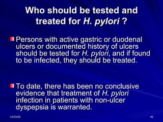 Who should be tested and treated for  H. pylori  ? Persons with active gastric or duodenal ulcers or documented history of ulcers should be tested for  H. pylori , and if found to be infected, they should be treated.  To date, there has been no conclusive evidence that treatment of  H. pylori  infection in patients with non-ulcer dyspepsia is warranted.   