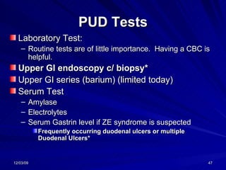 PUD Tests Laboratory Test: Routine tests are of little importance.  Having a CBC is helpful. Upper GI endoscopy c/ biopsy* Upper GI series (barium) (limited today) Serum Test Amylase Electrolytes Serum Gastrin level if ZE syndrome is suspected Frequently occurring duodenal ulcers or multiple Duodenal Ulcers* 