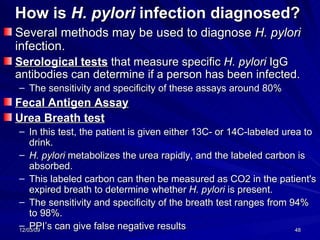 How is  H. pylori  infection diagnosed?   Several methods may be used to diagnose  H. pylori  infection.   Serological tests  that measure specific  H. pylori  IgG antibodies can determine if a person has been infected.  The sensitivity and specificity of these assays around 80%  Fecal Antigen Assay Urea Breath test   In this test, the patient is given either 13C- or 14C-labeled urea to drink.  H. pylori  metabolizes the urea rapidly, and the labeled carbon is absorbed.  This labeled carbon can then be measured as CO2 in the patient's expired breath to determine whether  H. pylori  is present.  The sensitivity and specificity of the breath test ranges from 94% to 98%.  PPI’s can give false negative results 