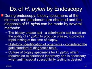 Dx of  H. pylori  by Endoscopy During endoscopy, biopsy specimens of the stomach and duodenum are obtained and the diagnosis of  H. pylori  can be made by several methods:  The biopsy urease test - a colorimetric test based on the ability of  H. pylori  to produce urease; it provides rapid testing at the time of biopsy.  Histologic identification of organisms - considered the gold standard of diagnostic tests.  Culture of biopsy specimens for  H. pylori,  which requires an experienced laboratory and is necessary when antimicrobial susceptibility testing is desired 