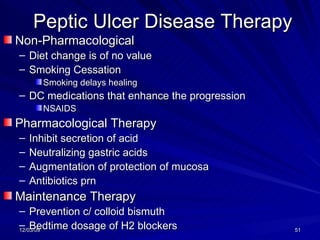 Peptic Ulcer Disease Therapy Non-Pharmacological  Diet change is of no value Smoking Cessation Smoking delays healing DC medications that enhance the progression NSAIDS Pharmacological Therapy Inhibit secretion of acid Neutralizing gastric acids Augmentation of protection of mucosa Antibiotics prn Maintenance Therapy Prevention c/ colloid bismuth Bedtime dosage of H2 blockers 